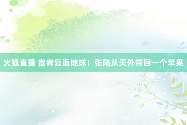 火狐直播 宽宥复返地球！张陆从天外带回一个苹果