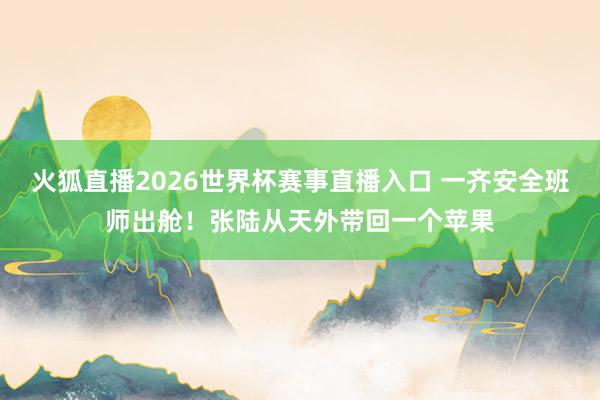 火狐直播2026世界杯赛事直播入口 一齐安全班师出舱！张陆从天外带回一个苹果