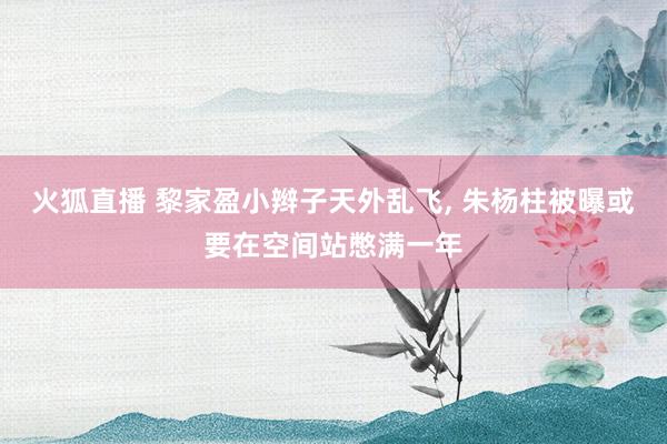 火狐直播 黎家盈小辫子天外乱飞, 朱杨柱被曝或要在空间站憋满一年
