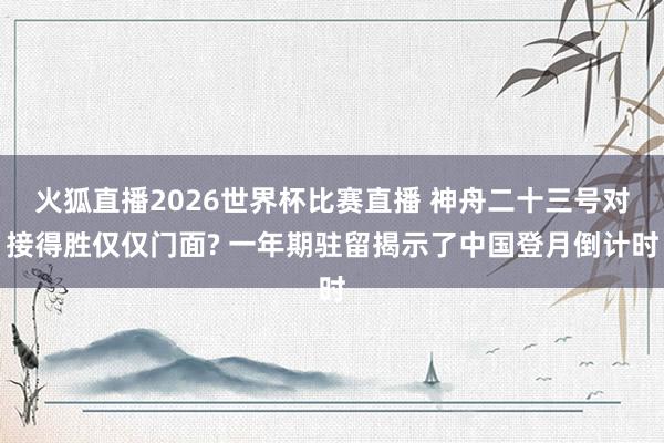 火狐直播2026世界杯比赛直播 神舟二十三号对接得胜仅仅门面? 一年期驻留揭示了中国登月倒计时