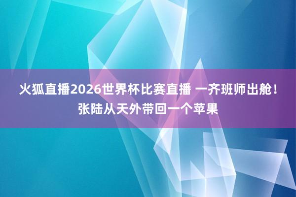火狐直播2026世界杯比赛直播 一齐班师出舱!张陆从天外带回一个苹果