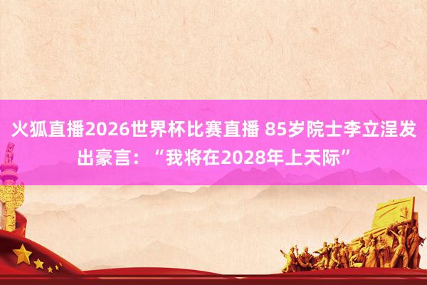 火狐直播2026世界杯比赛直播 85岁院士李立浧发出豪言:“我将在2028年上天际”