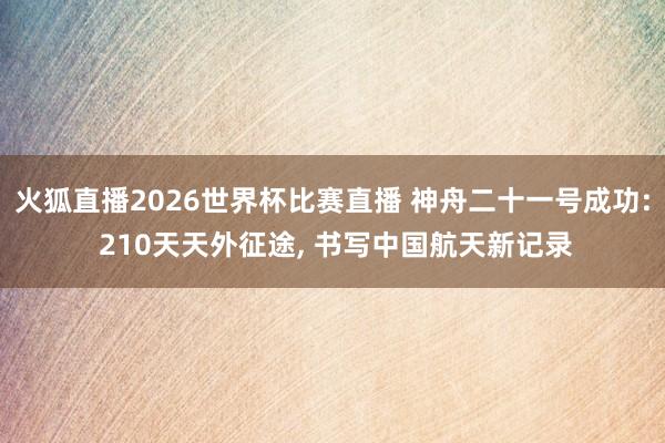火狐直播2026世界杯比赛直播 神舟二十一号成功: 210天天外征途, 书写中国航天新记录