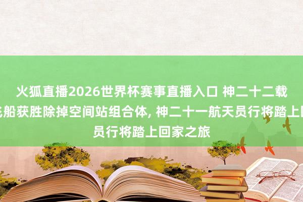 火狐直播2026世界杯赛事直播入口 神二十二载东谈主飞船获胜除掉空间站组合体， 神二十一航天员行将踏上回家之旅