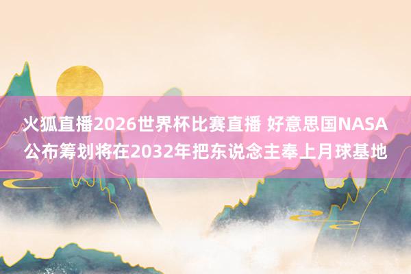火狐直播2026世界杯比赛直播 好意思国NASA公布筹划将在2032年把东说念主奉上月球基地
