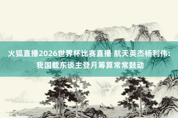 火狐直播2026世界杯比赛直播 航天英杰杨利伟: 我国载东谈主登月筹算常常鼓动