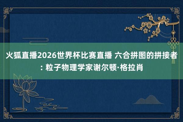 火狐直播2026世界杯比赛直播 六合拼图的拼接者: 粒子物理学家谢尔顿·格拉肖