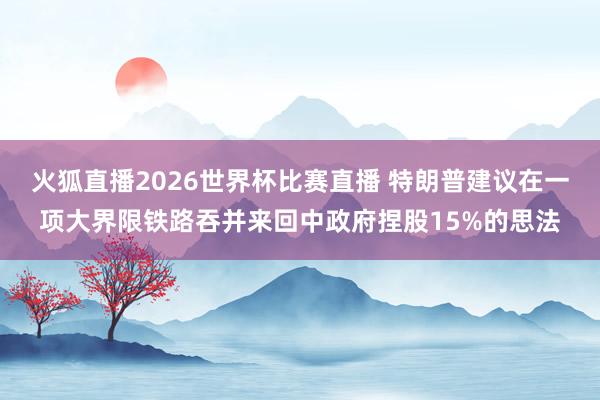 火狐直播2026世界杯比赛直播 特朗普建议在一项大界限铁路吞并来回中政府捏股15%的思法
