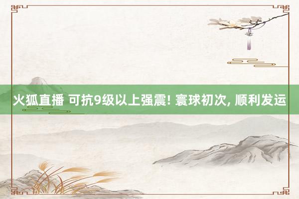 火狐直播 可抗9级以上强震! 寰球初次， 顺利发运