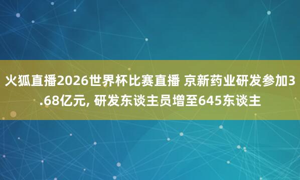火狐直播2026世界杯比赛直播 京新药业研发参加3.68亿元, 研发东谈主员增至645东谈主