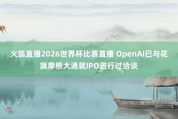 火狐直播2026世界杯比赛直播 OpenAI已与花旗摩根大通就IPO进行过洽谈