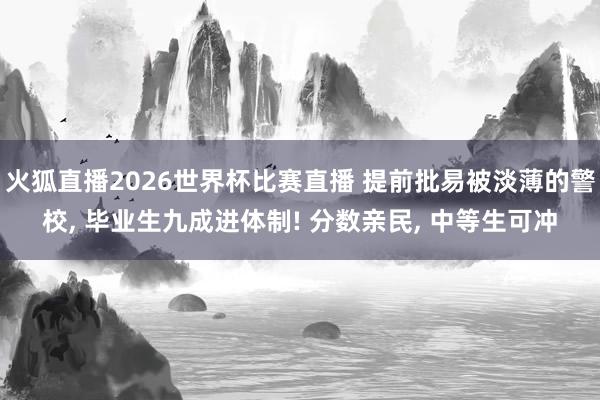 火狐直播2026世界杯比赛直播 提前批易被淡薄的警校， 毕业生九成进体制! 分数亲民， 中等生可冲