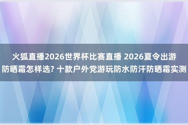 火狐直播2026世界杯比赛直播 2026夏令出游防晒霜怎样选? 十款户外党游玩防水防汗防晒霜实测