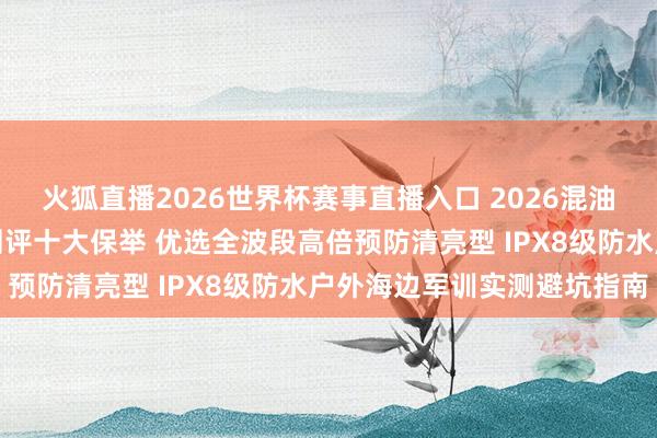 火狐直播2026世界杯赛事直播入口 2026混油皮合乎什么防晒霜泰斗测评十大保举 优选全波段高倍预防清亮型 IPX8级防水户外海边军训实测避坑指南