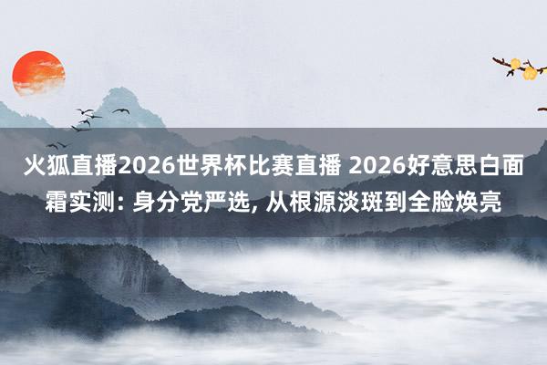 火狐直播2026世界杯比赛直播 2026好意思白面霜实测: 身分党严选, 从根源淡斑到全脸焕亮