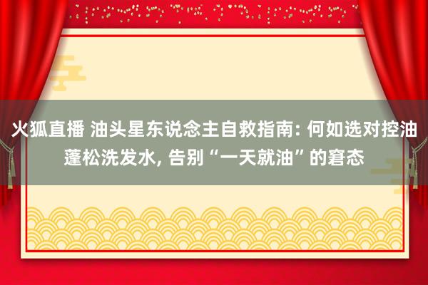 火狐直播 油头星东说念主自救指南: 何如选对控油蓬松洗发水， 告别“一天就油”的窘态