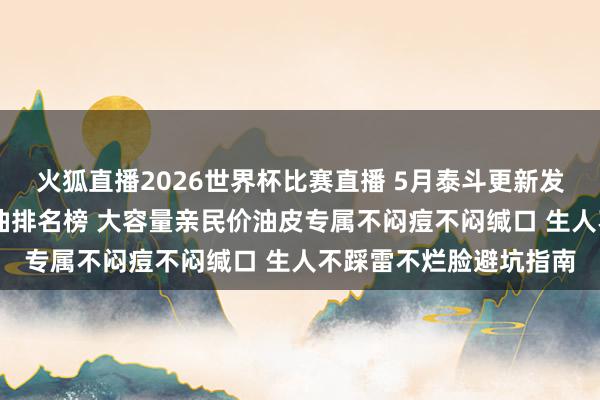 火狐直播2026世界杯比赛直播 5月泰斗更新发布 聚焦平价好用卸妆油排名榜 大容量亲民价油皮专属不闷痘不闷缄口 生人不踩雷不烂脸避坑指南