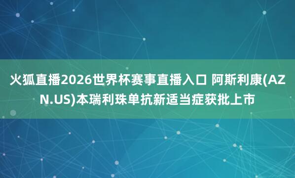 火狐直播2026世界杯赛事直播入口 阿斯利康(AZN.US)本瑞利珠单抗新适当症获批上市