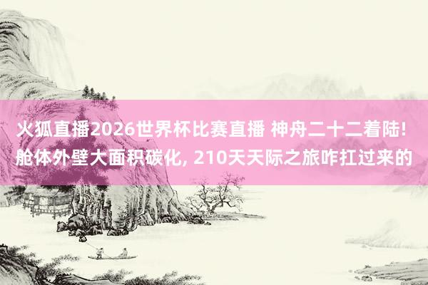 火狐直播2026世界杯比赛直播 神舟二十二着陆! 舱体外壁大面积碳化， 210天天际之旅咋扛过来的