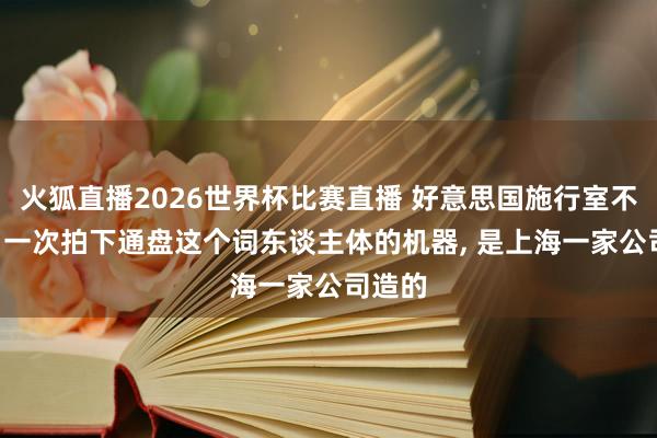 火狐直播2026世界杯比赛直播 好意思国施行室不肯定: 一次拍下通盘这个词东谈主体的机器， 是上海一家公司造的