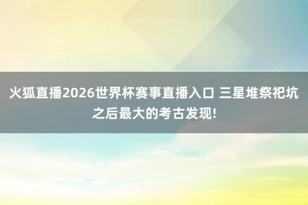 火狐直播2026世界杯赛事直播入口 三星堆祭祀坑之后最大的考古发现!