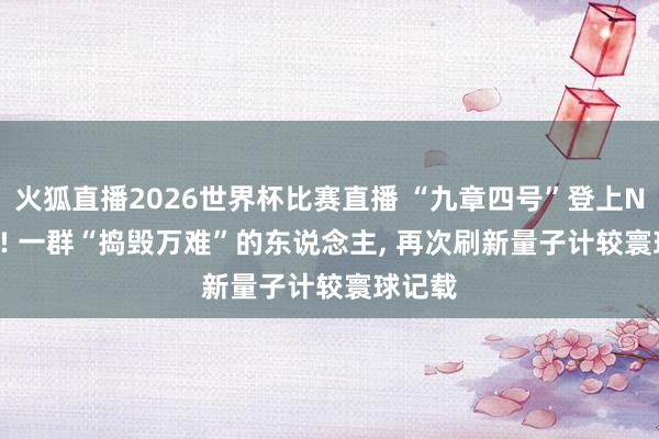 火狐直播2026世界杯比赛直播 “九章四号”登上Nature! 一群“捣毁万难”的东说念主， 再次刷新量子计较寰球记载