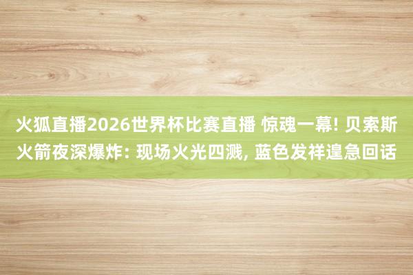 火狐直播2026世界杯比赛直播 惊魂一幕! 贝索斯火箭夜深爆炸: 现场火光四溅, 蓝色发祥遑急回话
