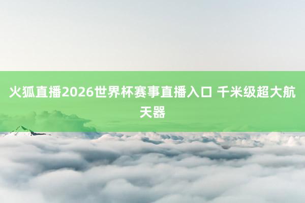 火狐直播2026世界杯赛事直播入口 千米级超大航天器