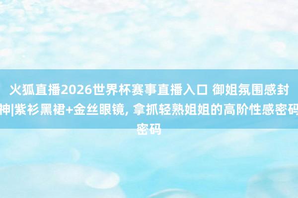 火狐直播2026世界杯赛事直播入口 御姐氛围感封神|紫衫黑裙+金丝眼镜, 拿抓轻熟姐姐的高阶性感密码
