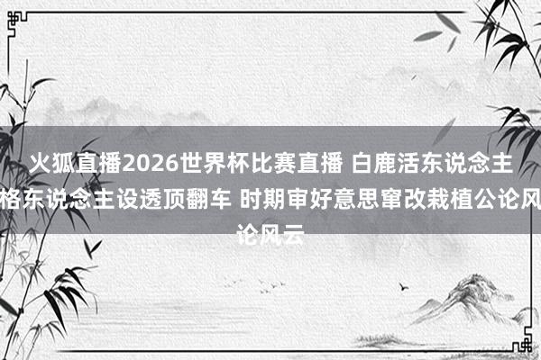 火狐直播2026世界杯比赛直播 白鹿活东说念主性格东说念主设透顶翻车 时期审好意思窜改栽植公论风云