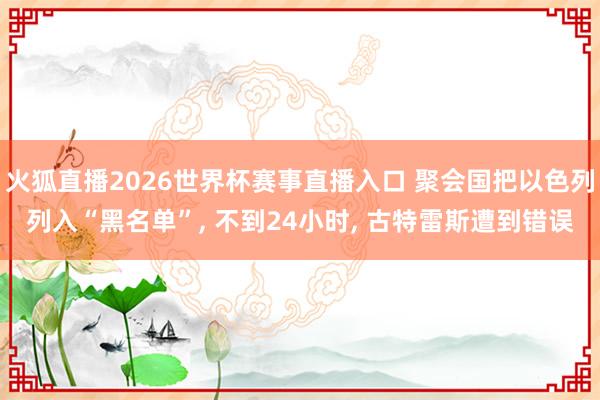 火狐直播2026世界杯赛事直播入口 聚会国把以色列列入“黑名单”, 不到24小时, 古特雷斯遭到错误