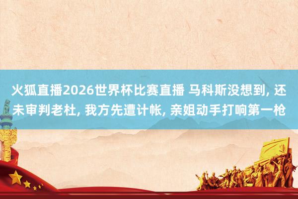 火狐直播2026世界杯比赛直播 马科斯没想到, 还未审判老杜, 我方先遭计帐, 亲姐动手打响第一枪