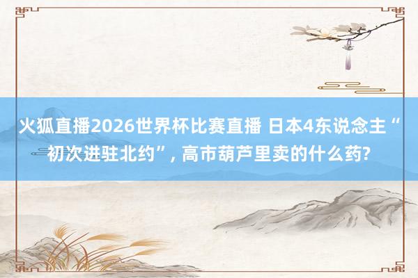 火狐直播2026世界杯比赛直播 日本4东说念主“初次进驻北约”, 高市葫芦里卖的什么药?