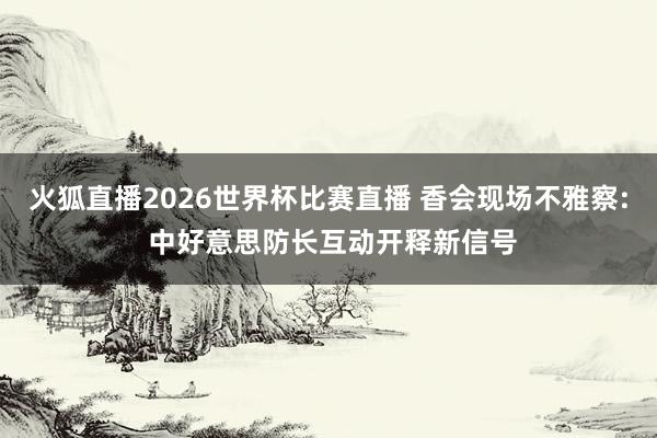火狐直播2026世界杯比赛直播 香会现场不雅察: 中好意思防长互动开释新信号