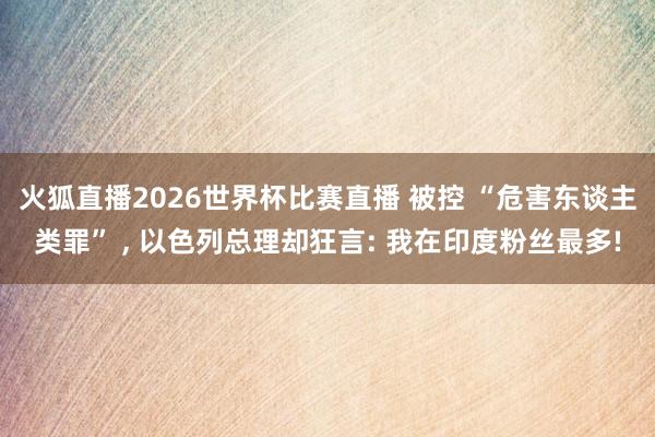 火狐直播2026世界杯比赛直播 被控 “危害东谈主类罪” ， 以色列总理却狂言: 我在印度粉丝最多!