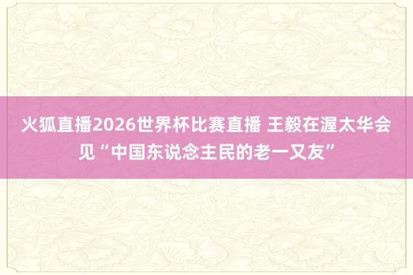 火狐直播2026世界杯比赛直播 王毅在渥太华会见“中国东说念主民的老一又友”