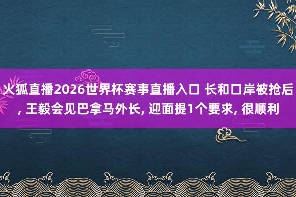 火狐直播2026世界杯赛事直播入口 长和口岸被抢后， 王毅会见巴拿马外长， 迎面提1个要求， 很顺利