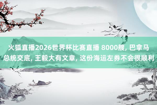 火狐直播2026世界杯比赛直播 8000艘, 巴拿马总统交底, 王毅大有文章, 这份海运左券不会很顺利