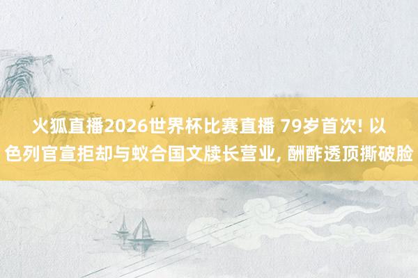 火狐直播2026世界杯比赛直播 79岁首次! 以色列官宣拒却与蚁合国文牍长营业， 酬酢透顶撕破脸