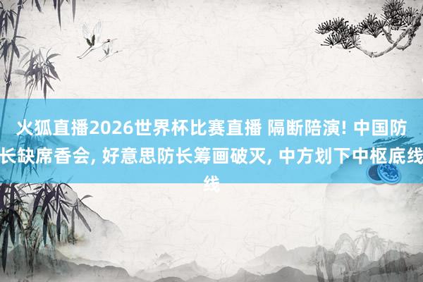火狐直播2026世界杯比赛直播 隔断陪演! 中国防长缺席香会, 好意思防长筹画破灭, 中方划下中枢底线