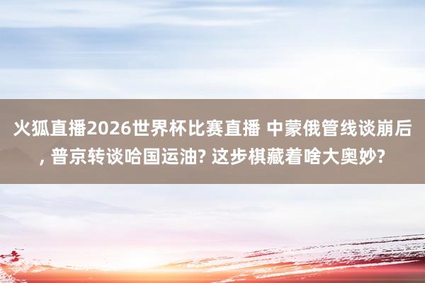火狐直播2026世界杯比赛直播 中蒙俄管线谈崩后, 普京转谈哈国运油? 这步棋藏着啥大奥妙?