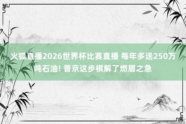 火狐直播2026世界杯比赛直播 每年多送250万吨石油! 普京这步棋解了燃眉之急