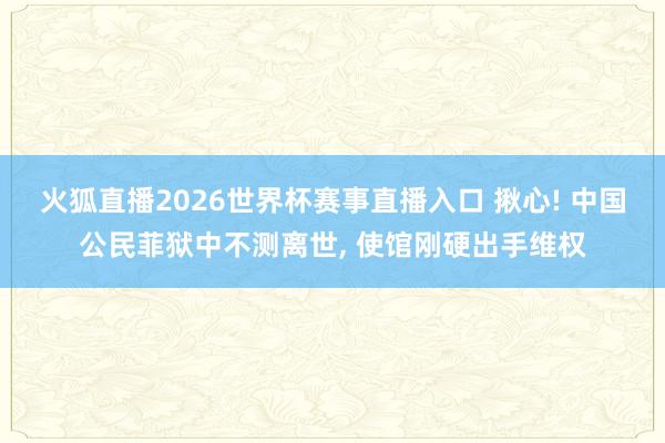 火狐直播2026世界杯赛事直播入口 揪心! 中国公民菲狱中不测离世, 使馆刚硬出手维权