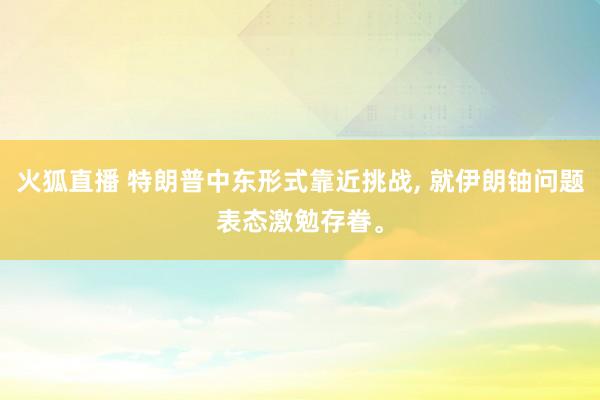 火狐直播 特朗普中东形式靠近挑战， 就伊朗铀问题表态激勉存眷。