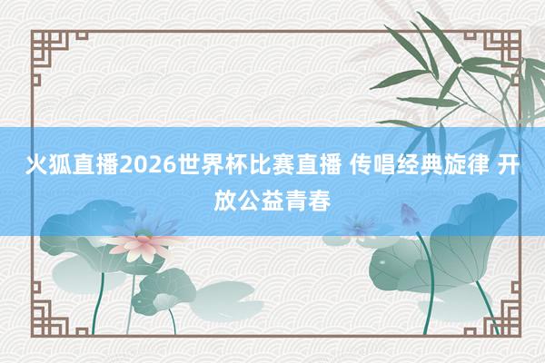 火狐直播2026世界杯比赛直播 传唱经典旋律 开放公益青春