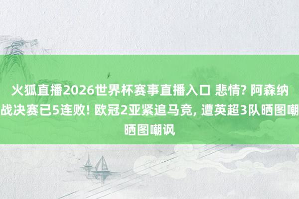 火狐直播2026世界杯赛事直播入口 悲情? 阿森纳欧战决赛已5连败! 欧冠2亚紧追马竞, 遭英超3队晒图嘲讽