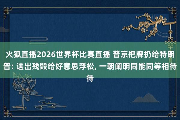 火狐直播2026世界杯比赛直播 普京把牌扔给特朗普: 送出残毁给好意思浮松, 一朝阐明同能同等相待