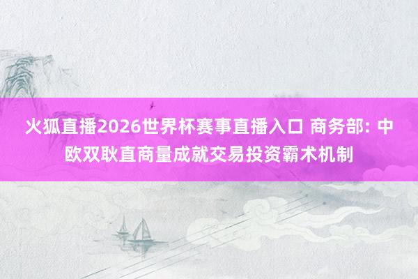 火狐直播2026世界杯赛事直播入口 商务部: 中欧双耿直商量成就交易投资霸术机制