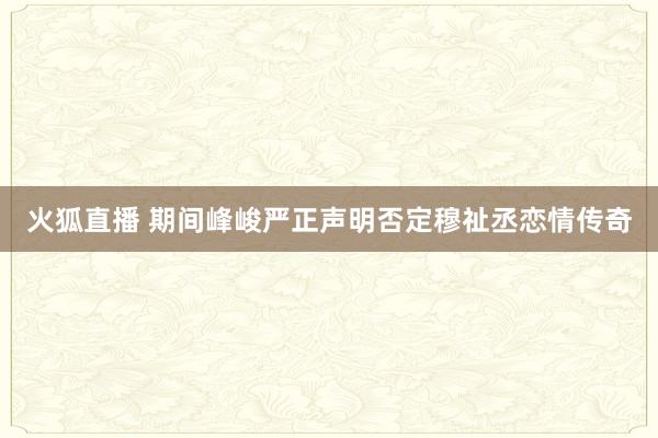 火狐直播 期间峰峻严正声明否定穆祉丞恋情传奇