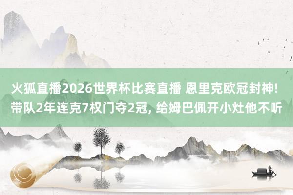 火狐直播2026世界杯比赛直播 恩里克欧冠封神! 带队2年连克7权门夺2冠， 给姆巴佩开小灶他不听